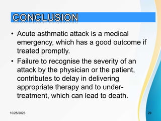 • Acute asthmatic attack is a medical
emergency, which has a good outcome if
treated promptly.
• Failure to recognise the severity of an
attack by the physician or the patient,
contributes to delay in delivering
appropriate therapy and to under-
treatment, which can lead to death.
10/25/2023 29
 