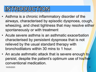 • Asthma is a chronic inflammatory disorder of the
airways, characterised by episodic dyspnoea, cough,
wheezing, and chest tightness that may resolve either
spontaneously or with treatment
• Acute severe asthma is an asthmatic exacerbation
characterised by persistent dyspnoea that is not
relieved by the usual standard therapy with
bronchodilators within 30 mins to 1 hour.
• An acute asthmatic attack that is severe enough to
persist, despite the patient’s optimum use of his/her
conventional medication.
10/25/2023 3
 