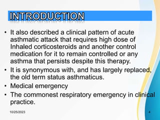 • It also described a clinical pattern of acute
asthmatic attack that requires high dose of
Inhaled corticosteroids and another control
medication for it to remain controlled or any
asthma that persists despite this therapy.
• It is synonymous with, and has largely replaced,
the old term status asthmaticus.
• Medical emergency
• The commonest respiratory emergency in clinical
practice.
10/25/2023 4
 