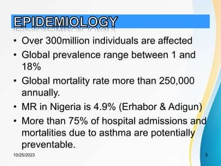 • Over 300million individuals are affected
• Global prevalence range between 1 and
18%
• Global mortality rate more than 250,000
annually.
• MR in Nigeria is 4.9% (Erhabor & Adigun)
• More than 75% of hospital admissions and
mortalities due to asthma are potentially
preventable.
10/25/2023 5
 