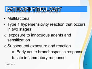 • Multifactorial
• Type 1 hypersensitivity reaction that occurs
in two stages:
o exposure to innocuous agents and
sensitization
o Subsequent exposure and reaction
a. Early acute bronchospastic response
b. late inflammatory response
10/25/2023 9
 