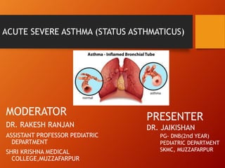 ACUTE SEVERE ASTHMA (STATUS ASTHMATICUS)
MODERATOR
DR. RAKESH RANJAN
ASSISTANT PROFESSOR PEDIATRIC
DEPARTMENT
SHRI KRISHNA MEDICAL
COLLEGE,MUZZAFARPUR
PRESENTER
DR. JAIKISHAN
PG- DNB(2nd YEAR)
PEDIATRIC DEPARTMENT
SKMC, MUZZAFARPUR
 