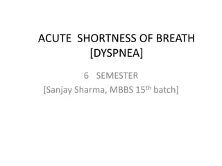 ACUTE SHORTNESS OF BREATH
[DYSPNEA]
6 SEMESTER
[Sanjay Sharma, MBBS 15th batch]
 