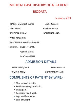 MEDICAL CASE HISTORY OF A PATIENT
BIODATA
CASE NO:- 231
NAME:-S Mahesh kumar AGE:-45years
SEX:- MALE REGION:-INDIA
RELIGION:-INDIAN INSURANCE:- NO
Wife:- rangamma
GARDIAN PH NO:-9581846469
ADRESS:- HNO-1-111/21,
Gandhistreet,
MADANAPALLI.
ADMISSION DETAILS
DATE:-1/12/2018 DAY:-monday
TIME:-8;30PM ADMITTEDBY:-wife
COMPLIENTS OF PATIENT BY WIFE:-
 Shortness of breath.
 Persistent cough and cold.
 Chest pain.
 Raising in heart beat.
 Legs and feet pains.
 Loss of waight
 