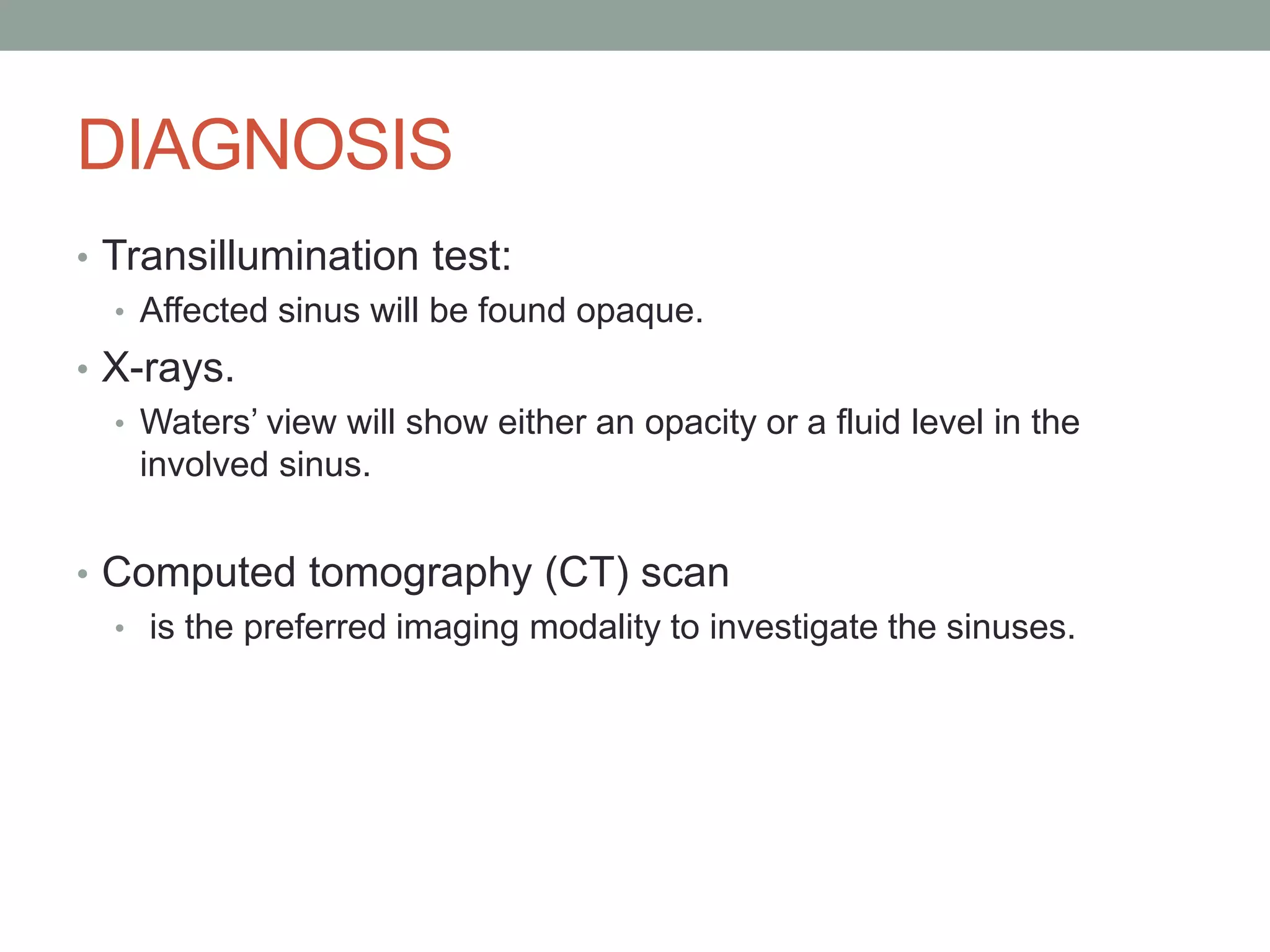 DIAGNOSIS
• Transillumination test:
• Affected sinus will be found opaque.
• X-rays.
• Waters’ view will show either an opacity or a fluid level in the
involved sinus.
• Computed tomography (CT) scan
• is the preferred imaging modality to investigate the sinuses.