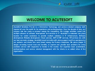 AcuteSoft Solutions Pvt.Ltd is a Information Technology and service oriented company well-
reputed all over the world for its experience and professionalism. Over the decade of time, our
success rate has made us pioneer among the competition. We indulge activities varied into
multiple streams of software development and services in IT. AcuteSoft is esteemed one place
location for varied assistance to provide multiple solutions in IT infrastructure, Software
development, Website development, Cloud services, SAP & ERP services, HR services etc. with
our best economic strategy. AcuteSoft stood invincible with strong support and firm assistance by
our partners and clients who were famed among the Fortune companies. We pierce deeper &
deeper enrooting mutual trust and benefits, to explore and provide best solutions for every
available service with respective to trends in the market. Our expertise team commitment,
professionalism and service oriented management with the clients is an added virtue of the
organization.
Visit us on www.acutesoft.com
 