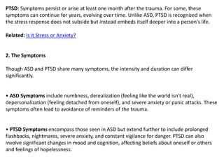 PTSD: Symptoms persist or arise at least one month after the trauma. For some, these
symptoms can continue for years, evolving over time. Unlike ASD, PTSD is recognized when
the stress response does not subside but instead embeds itself deeper into a person's life.
Related: Is it Stress or Anxiety?
2. The Symptoms
Though ASD and PTSD share many symptoms, the intensity and duration can differ
significantly.
• ASD Symptoms include numbness, derealization (feeling like the world isn't real),
depersonalization (feeling detached from oneself), and severe anxiety or panic attacks. These
symptoms often lead to avoidance of reminders of the trauma.
• PTSD Symptoms encompass those seen in ASD but extend further to include prolonged
flashbacks, nightmares, severe anxiety, and constant vigilance for danger. PTSD can also
involve significant changes in mood and cognition, affecting beliefs about oneself or others
and feelings of hopelessness.
 