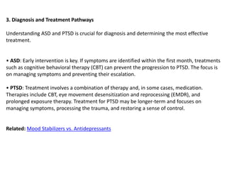3. Diagnosis and Treatment Pathways
Understanding ASD and PTSD is crucial for diagnosis and determining the most effective
treatment.
• ASD: Early intervention is key. If symptoms are identified within the first month, treatments
such as cognitive behavioral therapy (CBT) can prevent the progression to PTSD. The focus is
on managing symptoms and preventing their escalation.
• PTSD: Treatment involves a combination of therapy and, in some cases, medication.
Therapies include CBT, eye movement desensitization and reprocessing (EMDR), and
prolonged exposure therapy. Treatment for PTSD may be longer-term and focuses on
managing symptoms, processing the trauma, and restoring a sense of control.
Related: Mood Stabilizers vs. Antidepressants
 