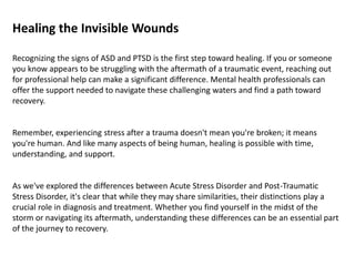 Healing the Invisible Wounds
Recognizing the signs of ASD and PTSD is the first step toward healing. If you or someone
you know appears to be struggling with the aftermath of a traumatic event, reaching out
for professional help can make a significant difference. Mental health professionals can
offer the support needed to navigate these challenging waters and find a path toward
recovery.
Remember, experiencing stress after a trauma doesn't mean you're broken; it means
you're human. And like many aspects of being human, healing is possible with time,
understanding, and support.
As we've explored the differences between Acute Stress Disorder and Post-Traumatic
Stress Disorder, it's clear that while they may share similarities, their distinctions play a
crucial role in diagnosis and treatment. Whether you find yourself in the midst of the
storm or navigating its aftermath, understanding these differences can be an essential part
of the journey to recovery.
 