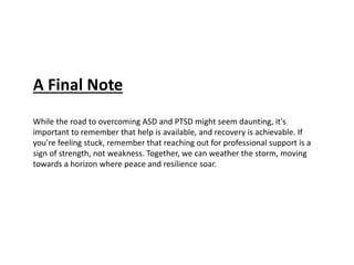 A Final Note
While the road to overcoming ASD and PTSD might seem daunting, it's
important to remember that help is available, and recovery is achievable. If
you're feeling stuck, remember that reaching out for professional support is a
sign of strength, not weakness. Together, we can weather the storm, moving
towards a horizon where peace and resilience soar.
 