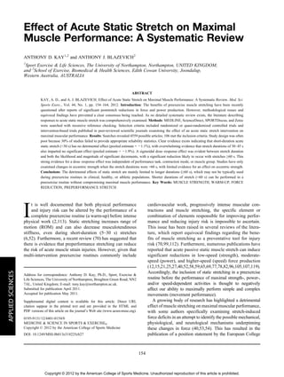 Effect of Acute Static Stretch on Maximal 
Muscle Performance: A Systematic Review 
ANTHONY D. KAY1,2 and ANTHONY J. BLAZEVICH2 
1Sport Exercise & Life Sciences, The University of Northampton, Northampton, UNITED KINGDOM; 
and 2School of Exercise, Biomedical & Health Sciences, Edith Cowan University, Joondalup, 
Western Australia, AUSTRALIA 
ABSTRACT 
KAY, A. D., and A. J. BLAZEVICH. Effect of Acute Static Stretch on Maximal Muscle Performance: A Systematic Review. Med. Sci. 
Sports Exerc., Vol. 44, No. 1, pp. 154–164, 2012. Introduction: The benefits of preexercise muscle stretching have been recently 
questioned after reports of significant poststretch reductions in force and power production. However, methodological issues and 
equivocal findings have prevented a clear consensus being reached. As no detailed systematic review exists, the literature describing 
responses to acute static muscle stretch was comprehensively examined. Methods: MEDLINE, ScienceDirect, SPORTDiscus, and Zetoc 
were searched with recursive reference checking. Selection criteria included randomized or quasi-randomized controlled trials and 
intervention-based trials published in peer-reviewed scientific journals examining the effect of an acute static stretch intervention on 
maximal muscular performance. Results: Searches revealed 4559 possible articles; 106 met the inclusion criteria. Study design was often 
poor because 30% of studies failed to provide appropriate reliability statistics. Clear evidence exists indicating that short-duration acute 
static stretch (G30 s) has no detrimental effect (pooled estimate = j1.1%), with overwhelming evidence that stretch durations of 30–45 s 
also imparted no significant effect (pooled estimate = j1.9%). A sigmoidal dose–response effect was evident between stretch duration 
and both the likelihood and magnitude of significant decrements, with a significant reduction likely to occur with stretches Q60 s. This 
strong evidence for a dose–response effect was independent of performance task, contraction mode, or muscle group. Studies have only 
examined changes in eccentric strength when the stretch durations were 960 s, with limited evidence for an effect on eccentric strength. 
Conclusions: The detrimental effects of static stretch are mainly limited to longer durations (Q60 s), which may not be typically used 
during preexercise routines in clinical, healthy, or athletic populations. Shorter durations of stretch (G60 s) can be performed in a 
preexercise routine without compromising maximal muscle performance. Key Words: MUSCLE STRENGTH, WARM-UP, FORCE 
REDUCTION, PREPERFORMANCE STRETCH 
It is well documented that both physical performance 
and injury risk can be altered by the performance of a 
complete preexercise routine (a warm-up) before intense 
physical work (2,113). Static stretching increases range of 
motion (ROM) and can also decrease musculotendinous 
stiffness, even during short-duration (5–30 s) stretches 
(6,52). Furthermore, a recent review (70) has suggested that 
there is evidence that preperformance stretching can reduce 
the risk of acute muscle strain injuries. However, given that 
multi-intervention preexercise routines commonly include 
cardiovascular work, progressively intense muscular con-tractions 
and muscle stretching, the specific element or 
combination of elements responsible for improving perfor-mance 
and reducing injury risk is impossible to ascertain. 
This issue has been raised in several reviews of the litera-ture, 
which report equivocal findings regarding the bene-fits 
of muscle stretching as a preventative tool for injury 
risk (70,99,112). Furthermore, numerous publications have 
reported that acute passive static muscle stretch can induce 
significant reductions in low-speed (strength), moderate-speed 
(power), and higher-speed (speed) force production 
(12,15,21,25,27,40,52,58,59,65,69,77,78,82,96,105,107,119). 
Accordingly, the inclusion of static stretching in a preexercise 
routine before the performance of maximal strength-, power-, 
and/or speed-dependent activities is thought to negatively 
affect our ability to maximally perform simple and complex 
movements (movement performance). 
A growing body of research has highlighted a detrimental 
effect of muscle stretching on maximal muscular performance, 
with some authors specifically examining stretch-induced 
force deficits in an attempt to identify the possible mechanical, 
physiological, and neurological mechanisms underpinning 
these changes in force (40,53,54). This has resulted in the 
publication of a position statement by the European College 
Address for correspondence: Anthony D. Kay, Ph.D., Sport, Exercise & 
Life Sciences, The University of Northampton, Boughton Green Road, NN2 
7AL, United Kingdom; E-mail: tony.kay@northampton.ac.uk. 
Submitted for publication April 2011. 
Accepted for publication May 2011. 
Supplemental digital content is available for this article. Direct URL 
citation sappear in the printed text and are provided in the HTML and 
PDF versions of this article on the journal’s Web site (www.acsm-msse.org). 
0195-9131/12/4401-0154/0 
MEDICINE & SCIENCE IN SPORTS & EXERCISE 
Copyright  2012 by the American College of Sports Medicine 
DOI: 10.1249/MSS.0b013e318225cb27 
154 
APPLIED SCIENCES 
Copyright © 2012 by the American College of Sports Medicine. Unauthorized reproduction of this article is prohibited. 
 