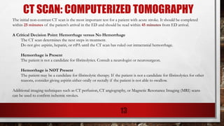 CT SCAN: COMPUTERIZED TOMOGRAPHY
The initial non-contrast CT scan is the most important test for a patient with acute stroke. It should be completed
within 25 minutes of the patient’s arrival in the ED and should be read within 45 minutes from ED arrival.
A Critical Decision Point: Hemorrhage versus No Hemorrhage
The CT scan determines the next steps in treatment.
Do not give aspirin, heparin, or rtPA until the CT scan has ruled out intracranial hemorrhage.
Hemorrhage is Present
The patient is not a candidate for fibrinolytics. Consult a neurologist or neurosurgeon.
Hemorrhage is NOT Present
The patient may be a candidate for fibrinolytic therapy. If the patient is not a candidate for fibrinolytics for other
reasons, consider giving aspirin either orally or rectally if the patient is not able to swallow.
Additional imaging techniques such as CT perfusion, CT angiography, or Magnetic Resonance Imaging (MRI) scans
can be used to confirm ischemic strokes.
13
 