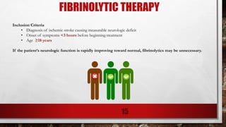 FIBRINOLYTIC THERAPY
Inclusion Criteria
• Diagnosis of ischemic stroke causing measurable neurologic deficit
• Onset of symptoms <3 hours before beginning treatment
• Age ≥18 years
If the patient’s neurologic function is rapidly improving toward normal, fibrinolytics may be unnecessary.
15
 
