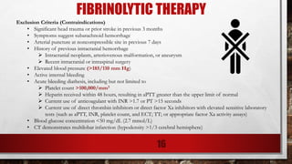 FIBRINOLYTIC THERAPY
Exclusion Criteria (Contraindications)
• Significant head trauma or prior stroke in previous 3 months
• Symptoms suggest subarachnoid hemorrhage
• Arterial puncture at noncompressible site in previous 7 days
• History of previous intracranial hemorrhage
➢ Intracranial neoplasm, arteriovenous malformation, or aneurysm
➢ Recent intracranial or intraspinal surgery
• Elevated blood pressure (>185/110 mm Hg)
• Active internal bleeding
• Acute bleeding diathesis, including but not limited to
➢ Platelet count >100,000/mm3
➢ Heparin received within 48 hours, resulting in aPTT greater than the upper limit of normal
➢ Current use of anticoagulant with INR >1.7 or PT >15 seconds
➢ Current use of direct thrombin inhibitors or direct factor Xa inhibitors with elevated sensitive laboratory
tests (such as aPTT, INR, platelet count, and ECT; TT; or appropriate factor Xa activity assays)
• Blood glucose concentration <50 mg/dL (2.7 mmol/L)
• CT demonstrates multilobar infarction (hypodensity >1/3 cerebral hemisphere)
16
 