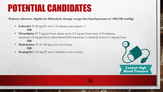 POTENTIAL CANDIDATES
18
Patients otherwise eligible for fibrinolytic therapy except that blood pressure is >185/110 mmHg:
• Labetalol 10-20 mg IV over 1-2 minutes, may repeat x 1
OR
• Nicardipine IV 5 mg per hour, titrate up by 2.5 mg per hour every 5-15 minutes,
maximum 15 mg per hour; when desired blood pressure is reached, lower to 3 mg per hour
OR
• Hydralazine IV 10 -20 mg every 4 to 6 hour
OR
• Enalaprilat 1.25 mg IV over 5 minutes, every 6 hours
 