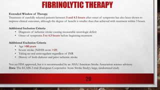 FIBRINOLYTIC THERAPY
Extended Window of Therapy
Treatment of carefully selected patients between 3 and 4.5 hours after onset of symptoms has also been shown to
improve clinical outcomes, although the degree of benefit is smaller than that achieved with treatment within 3 hours.
Additional Inclusion Criteria
• Diagnosis of ischemic stroke causing measurable neurologic deficit
• Onset of symptoms 3 to 4.5 hours before beginning treatment
Additional Exclusion Criteria
• Age >80 years
• Severe stroke (NIHSS score >25)
• Taking an oral anticoagulant regardless of INR
• History of both diabetes and prior ischemic stroke
Not yet FDA approved, but it is recommended by an AHA/American Stroke Association science advisory
Data: The ECASS-3 trial (European Cooperative Acute Stroke Study); large, randomized study
20
 