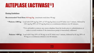ALTEPLASE (ACTIVASE®)
Dosing Guidelines
Recommended Total Dose: 0.9 mg/kg (maximum total dose: 90 mg)
**Patients ≤100 kg: Load with 0.09 mg/kg (10% of 0.9 mg/kg dose) as an IV bolus over 1 minute, followed by
0.81 mg/kg (90% of 0.9 mg/kg dose) as a continuous infusion over 60 minutes.
**It is advisable to remove any excess alteplase from the bottle prior to administration, in
order to avoid overdose if the intravenous pump is inaccurately calibrated.
Patients >100 kg: Load with 9 mg (10% of 90 mg) as an IV bolus over 1 minute, followed by 81 mg (90% of
90 mg) as a continuous infusion over 60 minutes.
23
 