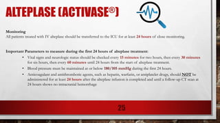 ALTEPLASE (ACTIVASE®)
Monitoring
All patients treated with IV alteplase should be transferred to the ICU for at least 24 hours of close monitoring.
Important Parameters to measure during the first 24 hours of alteplase treatment:
• Vital signs and neurologic status should be checked every 15 minutes for two hours, then every 30 minutes
for six hours, then every 60 minutes until 24 hours from the start of alteplase treatment.
• Blood pressure must be maintained at or below 180/105 mmHg during the first 24 hours.
• Anticoagulant and antithrombotic agents, such as heparin, warfarin, or antiplatelet drugs, should NOT be
administered for at least 24 hours after the alteplase infusion is completed and until a follow-up CT scan at
24 hours shows no intracranial hemorrhage
25
 