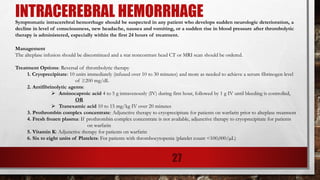 INTRACEREBRAL HEMORRHAGESymptomatic intracerebral hemorrhage should be suspected in any patient who develops sudden neurologic deterioration, a
decline in level of consciousness, new headache, nausea and vomiting, or a sudden rise in blood pressure after thrombolytic
therapy is administered, especially within the first 24 hours of treatment.
Management
The alteplase infusion should be discontinued and a stat noncontrast head CT or MRI scan should be ordered.
Treatment Options: Reversal of thrombolytic therapy
1. Cryoprecipitate: 10 units immediately (infused over 10 to 30 minutes) and more as needed to achieve a serum fibrinogen level
of ≥200 mg/dL
2. Antifibrinolytic agents:
➢ Aminocaproic acid 4 to 5 g intravenously (IV) during first hour, followed by 1 g IV until bleeding is controlled,
OR
➢ Tranexamic acid 10 to 15 mg/kg IV over 20 minutes
3. Prothrombin complex concentrate: Adjunctive therapy to cryoprecipitate for patients on warfarin prior to alteplase treatment
4. Fresh frozen plasma: If prothrombin complex concentrate is not available, adjunctive therapy to cryoprecipitate for patients
on warfarin
5. Vitamin K: Adjunctive therapy for patients on warfarin
6. Six to eight units of Platelets: For patients with thrombocytopenia (platelet count <100,000/µL)
27
 