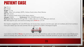 PATIENT CASE
Age: 50 y/o
Sex: Female
Weight: 71.1 kg
PMHx: Mitral valve prolapse (MVP), Asthma, Gastric ulcers, Heart Murmur
SH: Daily smoker
FH: No pertinent family history in first degree relatives
Allergies: NKDA Intolerances: ASA, NSAIDS (gastric ulcers)
Medication List: Ibuprofen 600 mg TAB – 1 tablet orally every 6 hours PRN pain with food
CC: Mild epigastric pain, and started not feeling well at 10:30 am 3/15/18
Her daughter dropped her off at her PCP, where she became dizzy, nauseous, had chest pain, right arm numbness, & b/l foot numbness.
Chest pain radiates up to her neck and back. She was transferred via EMS to Huntington hospital.
Upon arrival at the ED at 1:06 pm, the patient presented with a left facial droop, right arm drift, and slurred speech as per ED physicians.
Patient is currently calm, awake, alert, able to answer questioning and follow commands and denies any pain, fever, cough, chills, NVD.
28
 