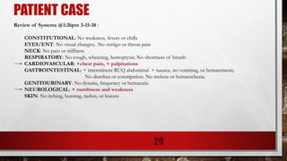 PATIENT CASE
Review of Systems @1:26pm 3-15-18 :
CONSTITUTIONAL: No weakness, fevers or chills
EYES/ENT: No visual changes; No vertigo or throat pain
NECK: No pain or stiffness
RESPIRATORY: No cough, wheezing, hemoptysis; No shortness of breath
CARDIOVASCULAR: +chest pain, + palpitations
GASTROINTESTINAL: + intermittent RUQ abdominal. + nausea, no vomiting, or hematemesis;
No diarrhea or constipation. No melena or hematochezia.
GENITOURINARY: No dysuria, frequency or hematuria
NEUROLOGICAL: + numbness and weakness
SKIN: No itching, burning, rashes, or lesions
29
 