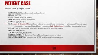 PATIENT CASE
Physical Exam @1:26pm 3-15-18:
GENERAL: NAD, well-groomed, well-developed
HEAD: NC/AT
EYES: EOMI, no scleral icterus
HEENT: Moist mucous membranes
NECK: Supple, No JVD
CNS: Alert & Oriented X3, numbness bilateral upper and lower extremities. 4+ grip strength bilateral upper
extremities, 4+ strength bilateral lower extremities. Left facial droop, cranial nerves otherwise intact.
LUNG: Clear to auscultation bilaterally; No rales, rhonchi, wheezing, or rubs
HEART: RRR; S1/S2
ABDOMEN: +BS, ST/ND/NT
EXTREMITIES: 2+ Peripheral Pulses, No clubbing, cyanosis, or edema
MUSCULOSKELTAL: Joints normal ROM, no Muscle or joint tenderness
30
 