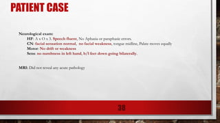 PATIENT CASE
Neurological exam:
HF: A x O x 3. Speech fluent, No Aphasia or paraphasic errors.
CN: facial sensation normal, no facial weakness, tongue midline, Palate moves equally
Motor: No drift or weakness
Sens: no numbness in left hand, b/l feet down going bilaterally.
MRI: Did not reveal any acute pathology
38
 