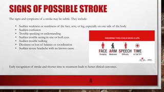 SIGNS OF POSSIBLE STROKE
The signs and symptoms of a stroke may be subtle. They include:
• Sudden weakness or numbness of the face, arm, or leg, especially on one side of the body
• Sudden confusion
• Trouble speaking or understanding
• Sudden trouble seeing in one or both eyes
• Sudden trouble walking
• Dizziness or loss of balance or coordination
• Sudden severe headache with no known cause
Early recognition of stroke and shorter time to treatment leads to better clinical outcomes.
4
 