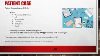 PATIENT CASE
Patient Counseling on 3-16-18:
1. Risks:
• Worsening TIA/stroke
• MI
• Acute stroke
• Disability
• Arrhythmia
• Death
2. Smoking cessation and nicotine patch
3. Benefits of TEE and link recorder (LINQ placement) with cardiologist
Patient expresses understanding of these risks and requests to leave AMA
Aspirin, Atorvastatin, and Omeprazole were sent to her pharmacy
40
 