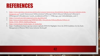 REFERENCES
1. https://www-uptodate-com.jerome.stjohns.edu/contents/intravenous-thrombolytic-therapy-for-acute-ischemic-stroke-
therapeutic-use? search=Intravenous%20thrombolytic%20therapy%20for%20acute%20ischemic%20stroke:%
20Therapeutic%20use&source=search_result&selectedTitle=1~150&usage_type=default&display_rank=1
2. https://www.acls.net/acls-suspected-stroke-algorithm.htm
3. http://www.strokeassociation.org/STROKEORG/AboutStroke/EffectsofStroke/Effects-of-
Stroke_UCM_308534_SubHomePage.jsp
4. https://www.cdc.gov/stroke/types_of_stroke.htm
5. https://healthmetrics.heart.org/wp-content/uploads/2018/02/Highlights-from-the-2018-Guidelines-for-the-Early-
Management-of-Patients-With-Acute-Ischemic-Stroke.pdf
42
 
