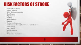 RISK FACTORS OF STROKE
9
• Overweight or obesity
• Physical inactivity
• Heavy alcohol consumption
• Illicit drug use
• Hypertension
• Smoking
• High cholesterol
• Diabetes
• Obstructive sleep apnea
• Cardiovascular disease (Heart failure, heart infections)
• Family history
• Age >55 years
• African American
• Men
• Birth control medications
 