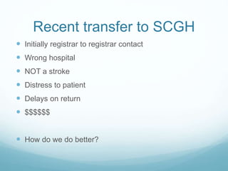 Recent transfer to SCGH
 Initially registrar to registrar contact
 Wrong hospital
 NOT a stroke
 Distress to patient
 Delays on return
 $$$$$$
 How do we do better?
 