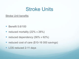 Stroke Units
Stroke Unit benefits
 Benefit 5.6/100
 reduced mortality (22% v 26%)
 reduced dependency (56% v 62%)
 reduced cost of care ($10-16 000 savings)
 LOS reduced 2-11 days
 