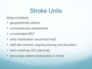 Stroke Units
Stroke unit features
 geographically distinct
 comprehensive assessment
 co-ordinated MDT
 early mobilisation (avoid bed rest)
 staff with interest; ongoing training and education
 team meetings (DC planning)
 encourage patient participation in rehab
 