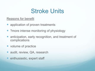Stroke Units
Reasons for benefit
 application of proven treatments
 ?more intense monitoring of physiology
 anticipation, early recognition, and treatment of
complications
 volume of practice
 audit, review, QA, research
 enthusiastic, expert staff
 