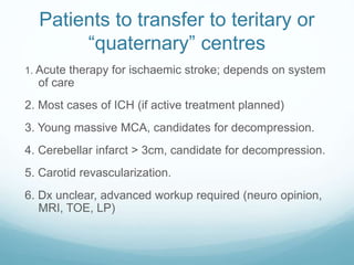 Patients to transfer to teritary or
“quaternary” centres
1. Acute therapy for ischaemic stroke; depends on system
of care
2. Most cases of ICH (if active treatment planned)
3. Young massive MCA, candidates for decompression.
4. Cerebellar infarct > 3cm, candidate for decompression.
5. Carotid revascularization.
6. Dx unclear, advanced workup required (neuro opinion,
MRI, TOE, LP)
 
