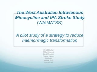 The West Australian Intravenous
Minocycline and tPA Stroke Study
(WAIMATSS)
A pilot study of a strategy to reduce
haemorrhagic transformation
David Blacker
Mike Bynevelt
David Prentice
Graeme Hankey
Tim Bates
Andrew Kelly
Tony Alvaro
 