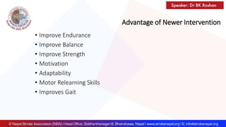 Advantage of Newer Intervention
• Improve Endurance
• Improve Balance
• Improve Strength
• Motivation
• Adaptability
• Motor Relearning Skills
• Improves Gait
 