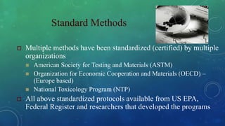 Standard Methods
 Multiple methods have been standardized (certified) by multiple
organizations
 American Society for Testing and Materials (ASTM)
 Organization for Economic Cooperation and Materials (OECD) –
(Europe based)
 National Toxicology Program (NTP)
 All above standardized protocols available from US EPA,
Federal Register and researchers that developed the programs
 