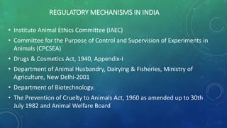 REGULATORY MECHANISMS IN INDIA
• Institute Animal Ethics Committee (IAEC)
• Committee for the Purpose of Control and Supervision of Experiments in
Animals (CPCSEA)
• Drugs & Cosmetics Act, 1940, Appendix-I
• Department of Animal Husbandry, Dairying & Fisheries, Ministry of
Agriculture, New Delhi-2001
• Department of Biotechnology.
• The Prevention of Cruelty to Animals Act, 1960 as amended up to 30th
July 1982 and Animal Welfare Board
 