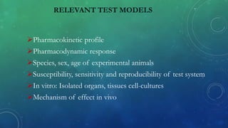 RELEVANT TEST MODELS
Pharmacokinetic profile
Pharmacodynamic response
Species, sex, age of experimental animals
Susceptibility, sensitivity and reproducibility of test system
In vitro: Isolated organs, tissues cell-cultures
Mechanism of effect in vivo
 