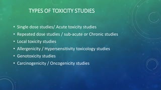 TYPES OF TOXICITY STUDIES
• Single dose studies/ Acute toxicity studies
• Repeated dose studies / sub-acute or Chronic studies
• Local toxicity studies
• Allergenicity / Hypersensitivity toxicology studies
• Genotoxicity studies
• Carcinogenicity / Oncogenicity studies
 