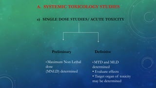 A. SYSTEMIC TOXICOLOGY STUDIES
Preliminary Definitive
• Maximum Non Lethal
dose
(MNLD) determined
• MTD and MLD
determined
• Evaluate effects
• Target organ of toxicity
may be determined
a) SINGLE DOSE STUDIES/ ACUTE TOXICITY
 
