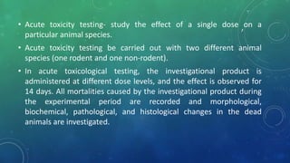 ,• Acute toxicity testing- study the effect of a single dose on a
particular animal species.
• Acute toxicity testing be carried out with two different animal
species (one rodent and one non-rodent).
• In acute toxicological testing, the investigational product is
administered at different dose levels, and the effect is observed for
14 days. All mortalities caused by the investigational product during
the experimental period are recorded and morphological,
biochemical, pathological, and histological changes in the dead
animals are investigated.
 