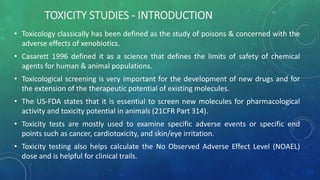 TOXICITY STUDIES - INTRODUCTION
• Toxicology classically has been defined as the study of poisons & concerned with the
adverse effects of xenobiotics.
• Casarett 1996 defined it as a science that defines the limits of safety of chemical
agents for human & animal populations.
• Toxicological screening is very important for the development of new drugs and for
the extension of the therapeutic potential of existing molecules.
• The US-FDA states that it is essential to screen new molecules for pharmacological
activity and toxicity potential in animals (21CFR Part 314).
• Toxicity tests are mostly used to examine specific adverse events or specific end
points such as cancer, cardiotoxicity, and skin/eye irritation.
• Toxicity testing also helps calculate the No Observed Adverse Effect Level (NOAEL)
dose and is helpful for clinical trails.
 