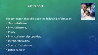 Test report
The test report should include the following information:
• Test substance:
• Physical nature,
• Purity
• Physicochemical properties;
• Identification data;
• Source of substance;
• Batch number
 