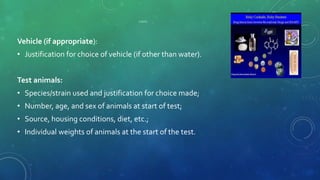 CONTD
Vehicle (if appropriate):
• Justification for choice of vehicle (if other than water).
Test animals:
• Species/strain used and justification for choice made;
• Number, age, and sex of animals at start of test;
• Source, housing conditions, diet, etc.;
• Individual weights of animals at the start of the test.
 