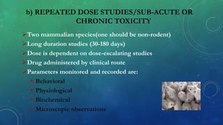 Two mammalian species(one should be non-rodent)
Long duration studies (30-180 days)
Dose is dependent on dose-escalating studies
Drug administered by clinical route
Parameters monitored and recorded are:
 Behavioral
 Physiological
 Biochemical
 Microscopic observations
b) REPEATED DOSE STUDIES/SUB-ACUTE OR
CHRONIC TOXICITY
 