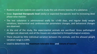 .• Rodents and non-rodents are used to study the sub-chronic toxicity of a substance.
• Dose: Expected therapeutic level (daily) or expected therapeutic level to increasing dose
phase-wise manner.
• The test substance is administered orally for =/>90 days, and regular body weight
variations, biochemical and cardiovascular parameters changes, and behavioral changes
are observed.
• At the end of the study, the experimental animals are sacrificed. Gross pathological
changes are observed, and all the tissues are subjected to histopathological analyses.
• There should be little individual variation between the animals, and the allowed weight
variation range is ±20%.
• Used to determine the maximum tolerable dose and nature of toxicity.
 