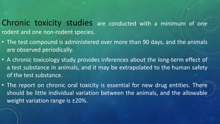 .Chronic toxicity studies are conducted with a minimum of one
rodent and one non-rodent species.
• The test compound is administered over more than 90 days, and the animals
are observed periodically.
• A chronic toxicology study provides inferences about the long-term effect of
a test substance in animals, and it may be extrapolated to the human safety
of the test substance.
• The report on chronic oral toxicity is essential for new drug entities. There
should be little individual variation between the animals, and the allowable
weight variation range is ±20%.
 